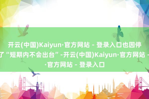 开云(中国)Kaiyun·官方网站 - 登录入口也因停摆被改成了“短期内不会出台”-开云(中国)Kaiyun·官方网站 - 登录入口