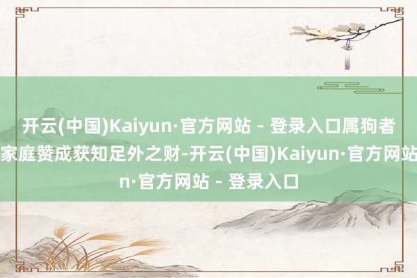 开云(中国)Kaiyun·官方网站 - 登录入口属狗者下半年易因家庭赞成获知足外之财-开云(中国)Kaiyun·官方网站 - 登录入口