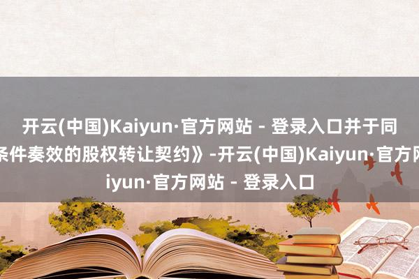 开云(中国)Kaiyun·官方网站 - 登录入口并于同日签署了《附条件奏效的股权转让契约》-开云(中国)Kaiyun·官方网站 - 登录入口