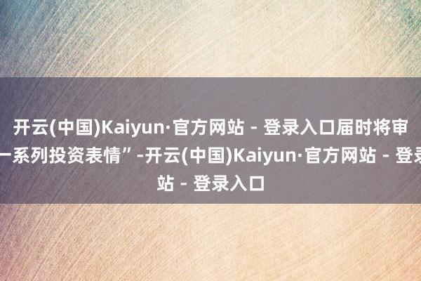 开云(中国)Kaiyun·官方网站 - 登录入口届时将审议 “一系列投资表情”-开云(中国)Kaiyun·官方网站 - 登录入口