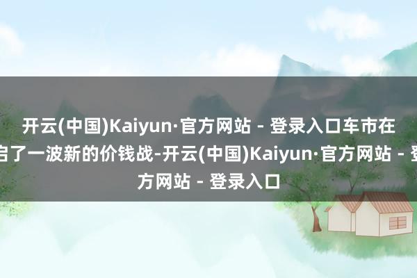 开云(中国)Kaiyun·官方网站 - 登录入口车市在近期开启了一波新的价钱战-开云(中国)Kaiyun·官方网站 - 登录入口
