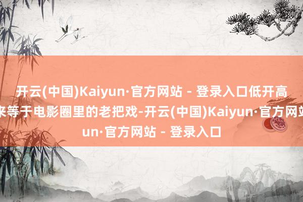 开云(中国)Kaiyun·官方网站 - 登录入口低开高走的套路原来等于电影圈里的老把戏-开云(中国)Kaiyun·官方网站 - 登录入口
