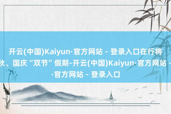 开云(中国)Kaiyun·官方网站 - 登录入口在行将到来的中秋、国庆“双节”假期-开云(中国)Kaiyun·官方网站 - 登录入口