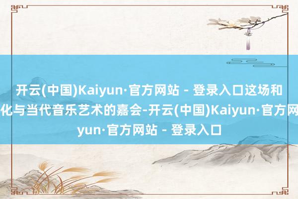 开云(中国)Kaiyun·官方网站 - 登录入口这场和会千年敦煌文化与当代音乐艺术的嘉会-开云(中国)Kaiyun·官方网站 - 登录入口
