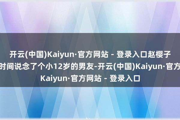 开云(中国)Kaiyun·官方网站 - 登录入口赵樱子又因说了“前段时间说念了个小12岁的男友-开云(中国)Kaiyun·官方网站 - 登录入口
