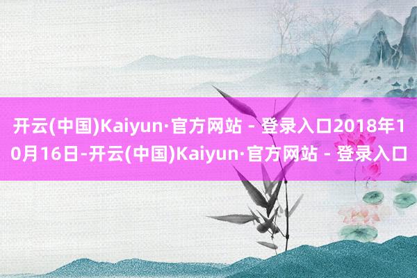 开云(中国)Kaiyun·官方网站 - 登录入口2018年10月16日-开云(中国)Kaiyun·官方网站 - 登录入口