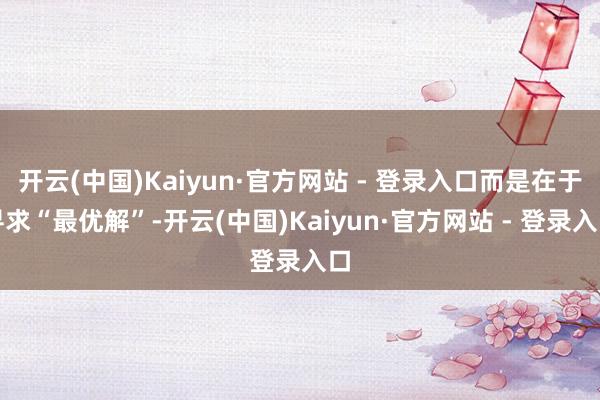 开云(中国)Kaiyun·官方网站 - 登录入口而是在于寻求“最优解”-开云(中国)Kaiyun·官方网站 - 登录入口