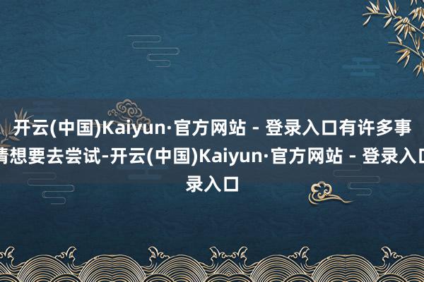开云(中国)Kaiyun·官方网站 - 登录入口有许多事情想要去尝试-开云(中国)Kaiyun·官方网站 - 登录入口