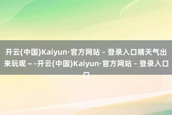 开云(中国)Kaiyun·官方网站 - 登录入口晴天气出来玩呢～-开云(中国)Kaiyun·官方网站 - 登录入口