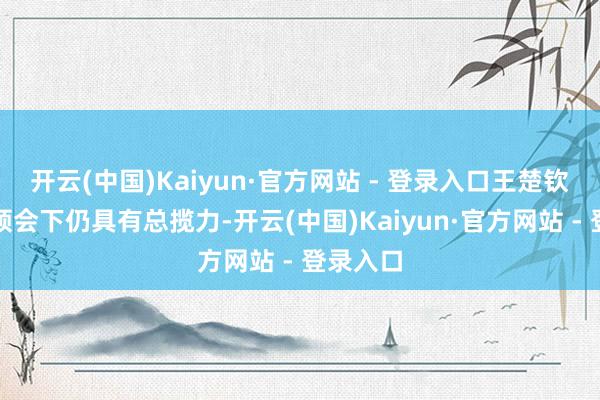 开云(中国)Kaiyun·官方网站 - 登录入口王楚钦在经常领会下仍具有总揽力-开云(中国)Kaiyun·官方网站 - 登录入口
