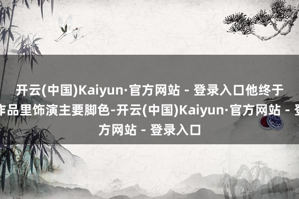 开云(中国)Kaiyun·官方网站 - 登录入口他终于好像在作品里饰演主要脚色-开云(中国)Kaiyun·官方网站 - 登录入口
