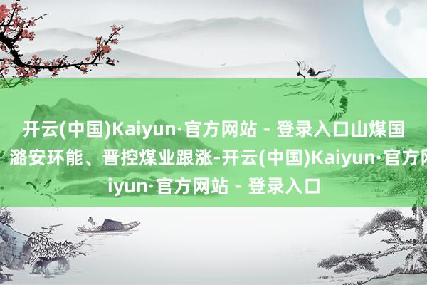 开云(中国)Kaiyun·官方网站 - 登录入口山煤国外、陕西煤业、潞安环能、晋控煤业跟涨-开云(中国)Kaiyun·官方网站 - 登录入口