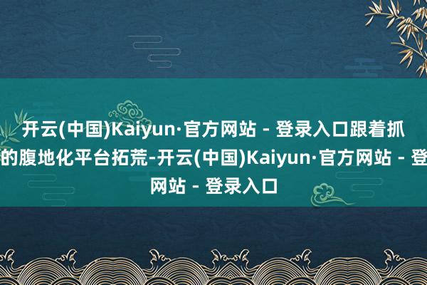 开云(中国)Kaiyun·官方网站 - 登录入口跟着抓续深刻的腹地化平台拓荒-开云(中国)Kaiyun·官方网站 - 登录入口