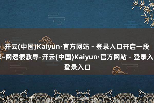 开云(中国)Kaiyun·官方网站 - 登录入口开启一段缘~网速很教导-开云(中国)Kaiyun·官方网站 - 登录入口