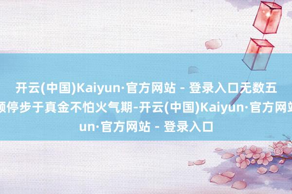 开云(中国)Kaiyun·官方网站 - 登录入口无数五灵根修士频频停步于真金不怕火气期-开云(中国)Kaiyun·官方网站 - 登录入口
