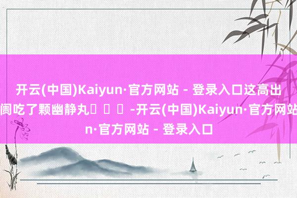 开云(中国)Kaiyun·官方网站 - 登录入口这高出于给全球阛阓吃了颗幽静丸￼￼￼-开云(中国)Kaiyun·官方网站 - 登录入口
