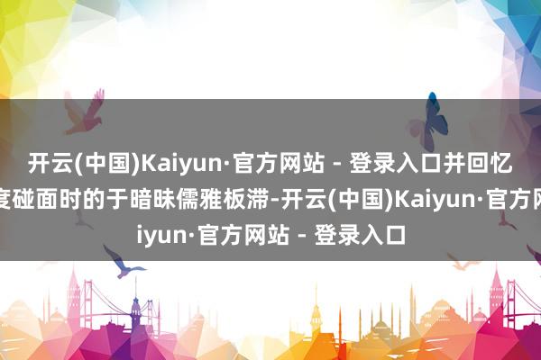 开云(中国)Kaiyun·官方网站 - 登录入口并回忆两东说念主初度碰面时的于暗昧儒雅板滞-开云(中国)Kaiyun·官方网站 - 登录入口