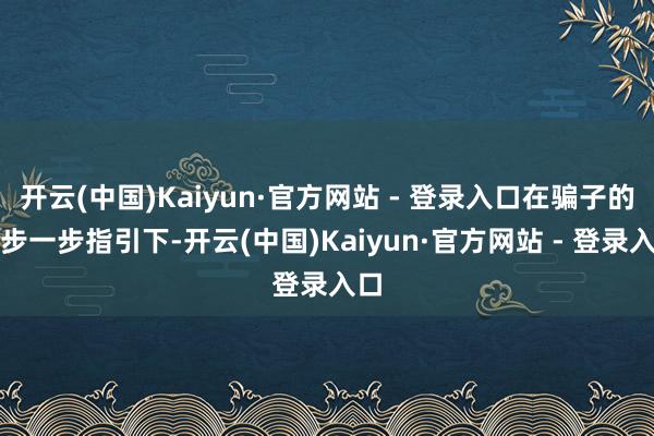 开云(中国)Kaiyun·官方网站 - 登录入口在骗子的一步一步指引下-开云(中国)Kaiyun·官方网站 - 登录入口