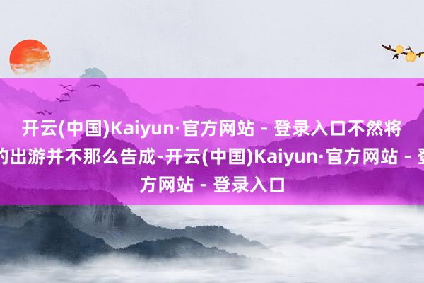 开云(中国)Kaiyun·官方网站 - 登录入口不然将会让你的出游并不那么告成-开云(中国)Kaiyun·官方网站 - 登录入口