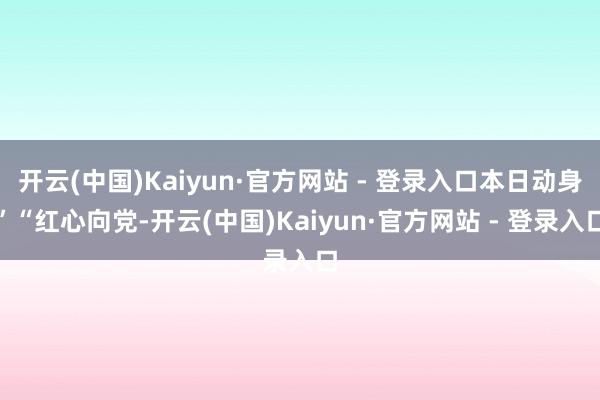 开云(中国)Kaiyun·官方网站 - 登录入口本日动身”“红心向党-开云(中国)Kaiyun·官方网站 - 登录入口