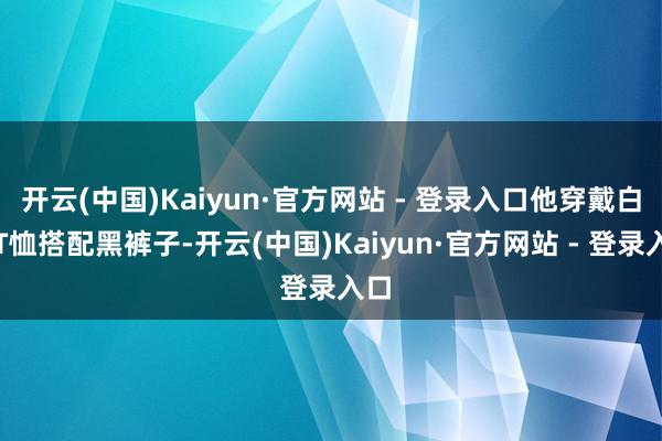 开云(中国)Kaiyun·官方网站 - 登录入口他穿戴白色T恤搭配黑裤子-开云(中国)Kaiyun·官方网站 - 登录入口