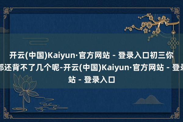 开云(中国)Kaiyun·官方网站 - 登录入口初三你单词都还背不了几个呢-开云(中国)Kaiyun·官方网站 - 登录入口