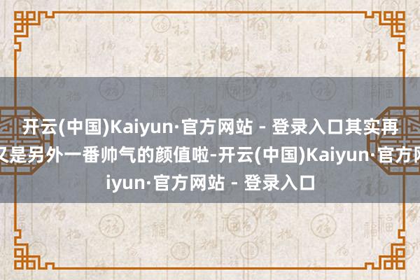 开云(中国)Kaiyun·官方网站 - 登录入口其实再过两年说不定又是另外一番帅气的颜值啦-开云(中国)Kaiyun·官方网站 - 登录入口