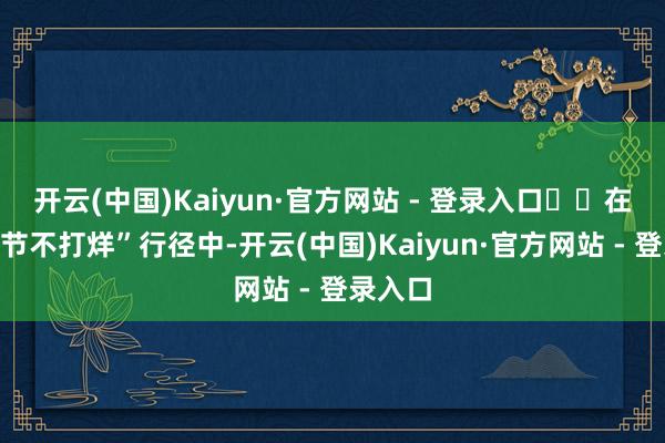 开云(中国)Kaiyun·官方网站 - 登录入口  在其“春节不打烊”行径中-开云(中国)Kaiyun·官方网站 - 登录入口