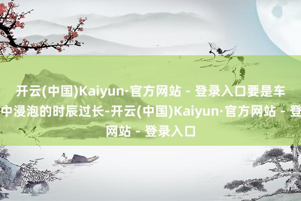 开云(中国)Kaiyun·官方网站 - 登录入口要是车辆在水中浸泡的时辰过长-开云(中国)Kaiyun·官方网站 - 登录入口