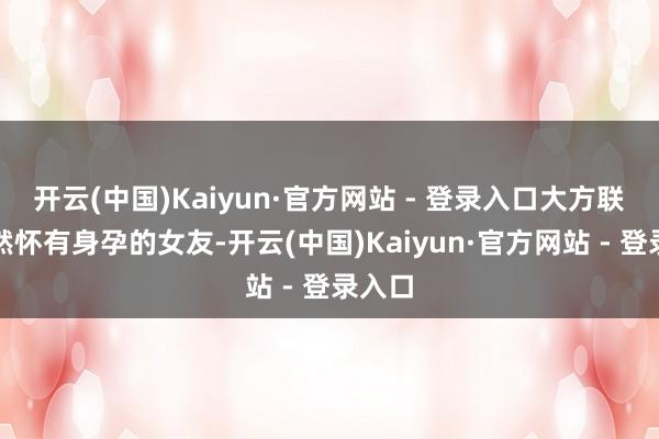 开云(中国)Kaiyun·官方网站 - 登录入口大方联袂已然怀有身孕的女友-开云(中国)Kaiyun·官方网站 - 登录入口