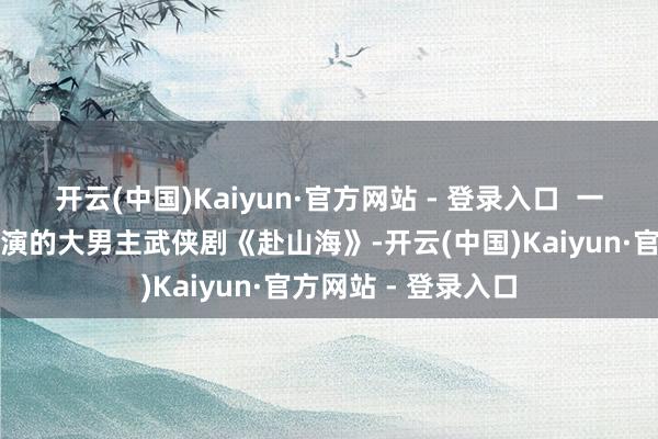 开云(中国)Kaiyun·官方网站 - 登录入口  一部是由成毅领衔主演的大男主武侠剧《赴山海》-开云(中国)Kaiyun·官方网站 - 登录入口