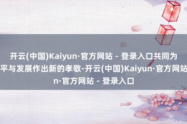 开云(中国)Kaiyun·官方网站 - 登录入口共同为促进天下和平与发展作出新的孝敬-开云(中国)Kaiyun·官方网站 - 登录入口