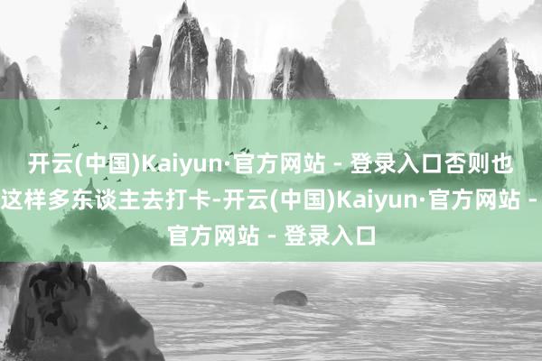 开云(中国)Kaiyun·官方网站 - 登录入口否则也不会眩惑这样多东谈主去打卡-开云(中国)Kaiyun·官方网站 - 登录入口