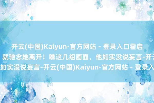 开云(中国)Kaiyun·官方网站 - 登录入口霍启刚坦言，郭晶晶稍一装璜，就驰念她离开！瞧这几组画面，他如实没说妄言-开云(中国)Kaiyun·官方网站 - 登录入口