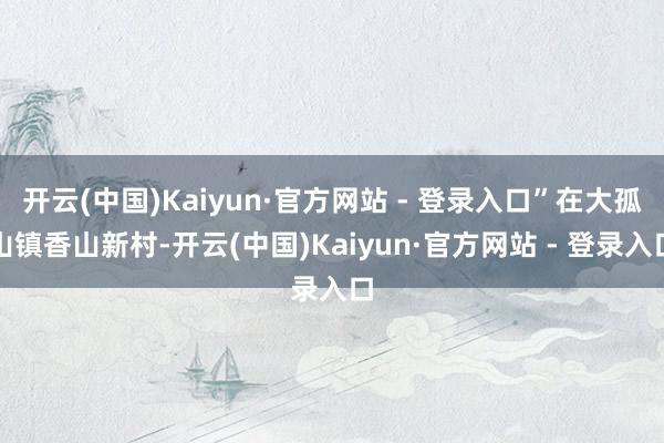 开云(中国)Kaiyun·官方网站 - 登录入口”在大孤山镇香山新村-开云(中国)Kaiyun·官方网站 - 登录入口