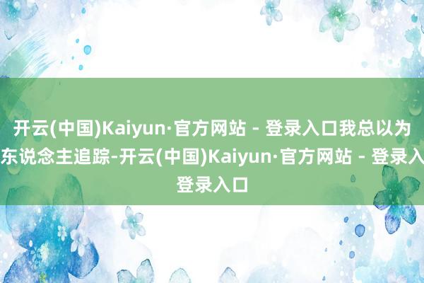 开云(中国)Kaiyun·官方网站 - 登录入口我总以为有东说念主追踪-开云(中国)Kaiyun·官方网站 - 登录入口