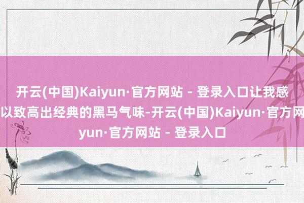 开云(中国)Kaiyun·官方网站 - 登录入口让我感受到了它并排以致高出经典的黑马气味-开云(中国)Kaiyun·官方网站 - 登录入口
