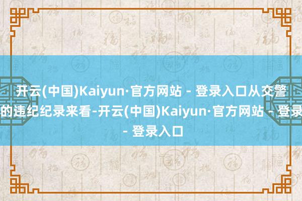 开云(中国)Kaiyun·官方网站 - 登录入口从交警提供的违纪纪录来看-开云(中国)Kaiyun·官方网站 - 登录入口