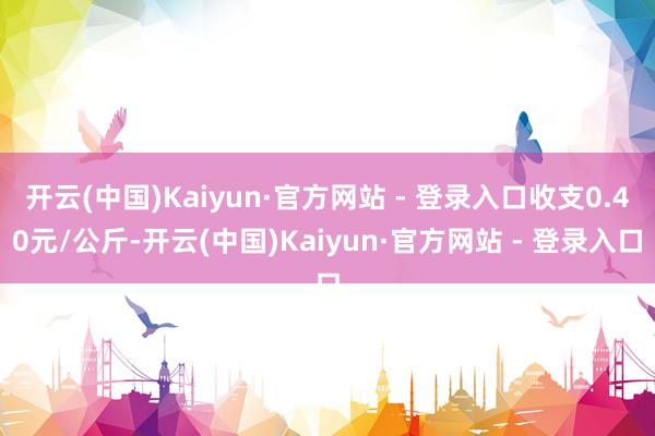 开云(中国)Kaiyun·官方网站 - 登录入口收支0.40元/公斤-开云(中国)Kaiyun·官方网站 - 登录入口
