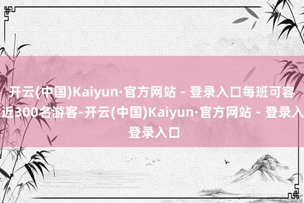 开云(中国)Kaiyun·官方网站 - 登录入口每班可容纳近300名游客-开云(中国)Kaiyun·官方网站 - 登录入口