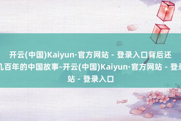 开云(中国)Kaiyun·官方网站 - 登录入口背后还藏着几百年的中国故事-开云(中国)Kaiyun·官方网站 - 登录入口