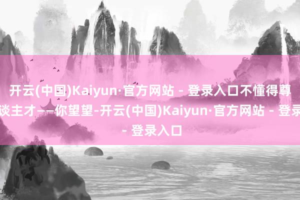 开云(中国)Kaiyun·官方网站 - 登录入口不懂得尊重东谈主才——你望望-开云(中国)Kaiyun·官方网站 - 登录入口