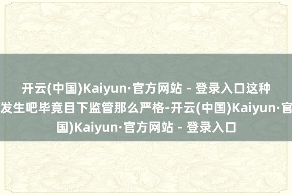 开云(中国)Kaiyun·官方网站 - 登录入口这种事情应该不会频繁发生吧毕竟目下监管那么严格-开云(中国)Kaiyun·官方网站 - 登录入口