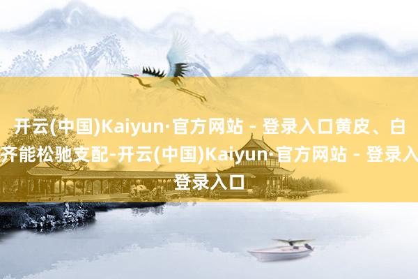 开云(中国)Kaiyun·官方网站 - 登录入口黄皮、白皮齐能松驰支配-开云(中国)Kaiyun·官方网站 - 登录入口