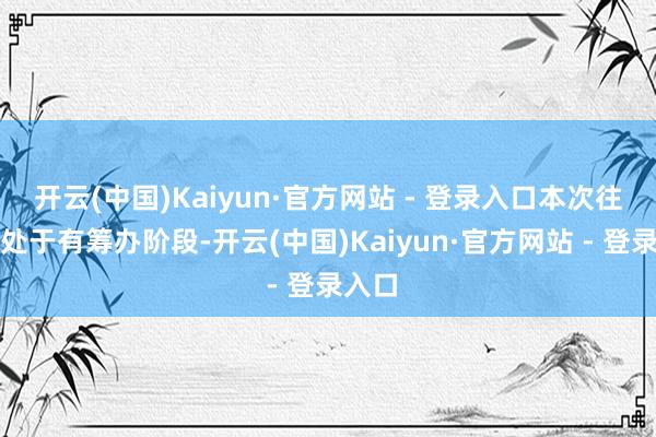 开云(中国)Kaiyun·官方网站 - 登录入口本次往返尚处于有筹办阶段-开云(中国)Kaiyun·官方网站 - 登录入口