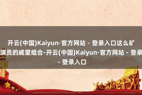 开云(中国)Kaiyun·官方网站 - 登录入口这么矿藏级演员的威望组合-开云(中国)Kaiyun·官方网站 - 登录入口
