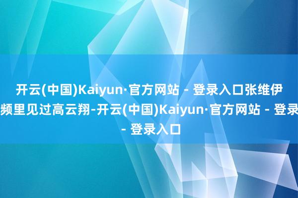 开云(中国)Kaiyun·官方网站 - 登录入口张维伊在视频里见过高云翔-开云(中国)Kaiyun·官方网站 - 登录入口