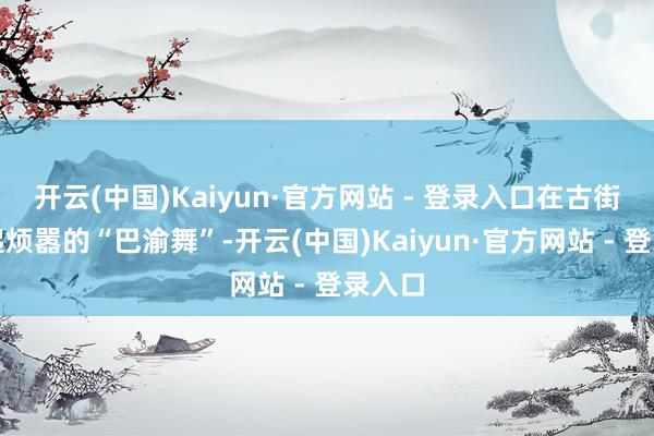 开云(中国)Kaiyun·官方网站 - 登录入口在古街上跳起烦嚣的“巴渝舞”-开云(中国)Kaiyun·官方网站 - 登录入口