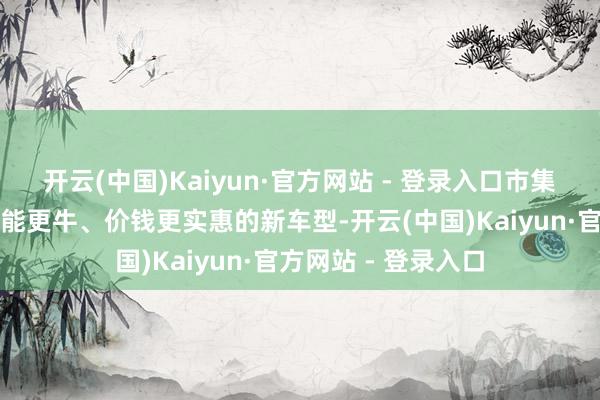 开云(中国)Kaiyun·官方网站 - 登录入口市集上一经冒出一堆功能更牛、价钱更实惠的新车型-开云(中国)Kaiyun·官方网站 - 登录入口