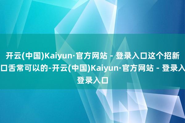 开云(中国)Kaiyun·官方网站 - 登录入口这个招新还口舌常可以的-开云(中国)Kaiyun·官方网站 - 登录入口